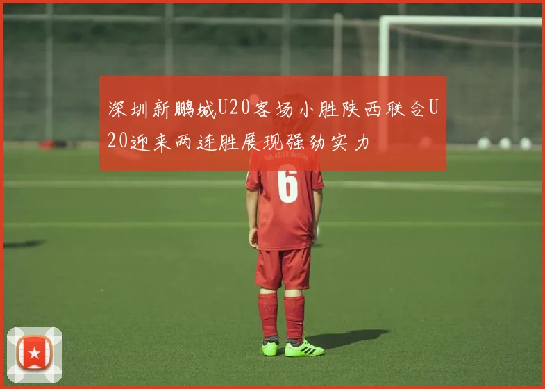 深圳新鹏城U20客场小胜陕西联合U20迎来两连胜展现强劲实力