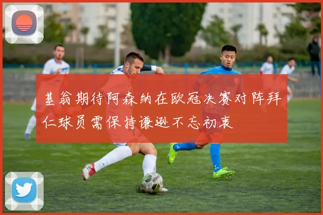 基翁期待阿森纳在欧冠决赛对阵拜仁球员需保持谦逊不忘初衷