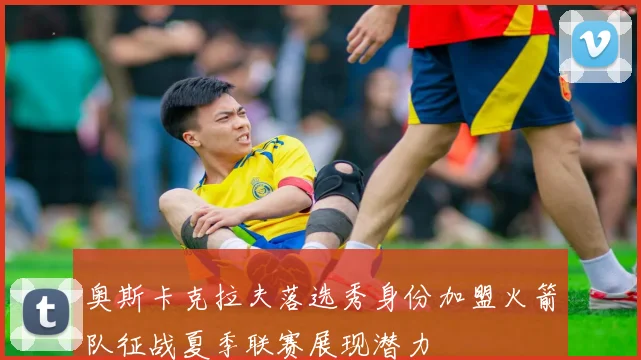 奥斯卡克拉夫落选秀身份加盟火箭队征战夏季联赛展现潜力