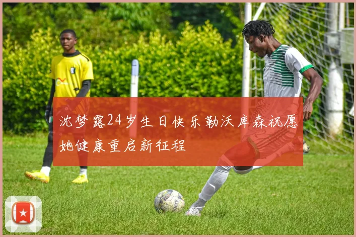 沈梦露24岁生日快乐勒沃库森祝愿她健康重启新征程