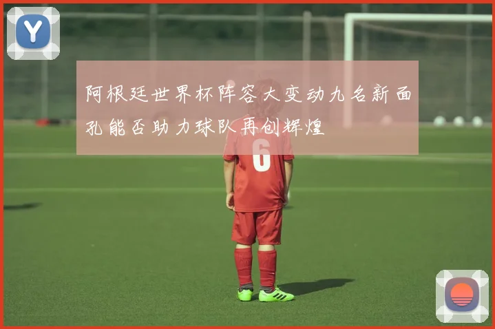 阿根廷世界杯阵容大变动九名新面孔能否助力球队再创辉煌