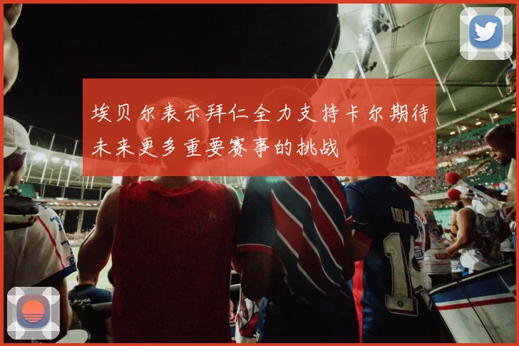埃贝尔表示拜仁全力支持卡尔期待未来更多重要赛事的挑战