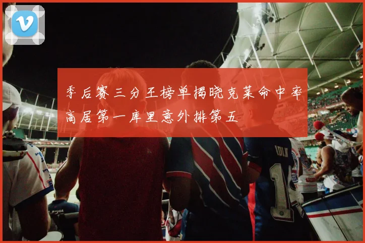 季后赛三分王榜单揭晓克莱命中率高居第一库里意外排第五