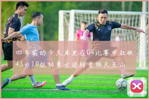 四年前的今天库里在G4比赛中狂砍43分10板助勇士逆转晋级天王山