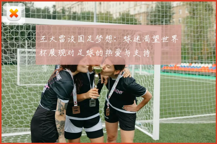 王大雷谈国足梦想：球迷渴望世界杯展现对足球的热爱与支持