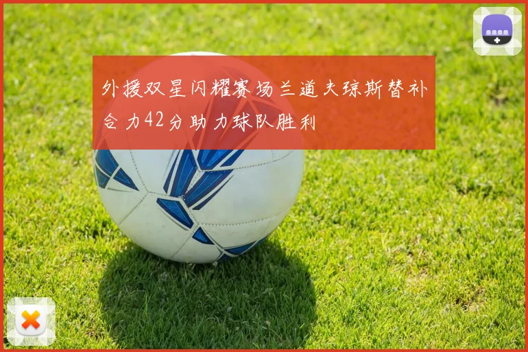 外援双星闪耀赛场兰道夫琼斯替补合力42分助力球队胜利