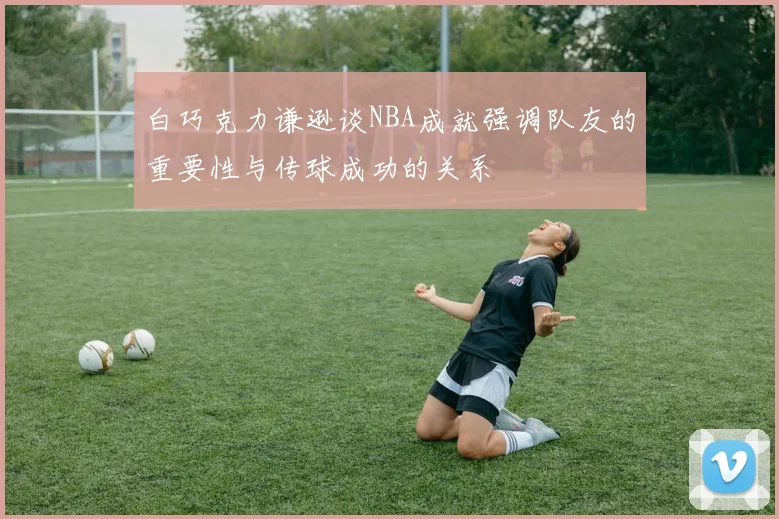 白巧克力谦逊谈NBA成就强调队友的重要性与传球成功的关系