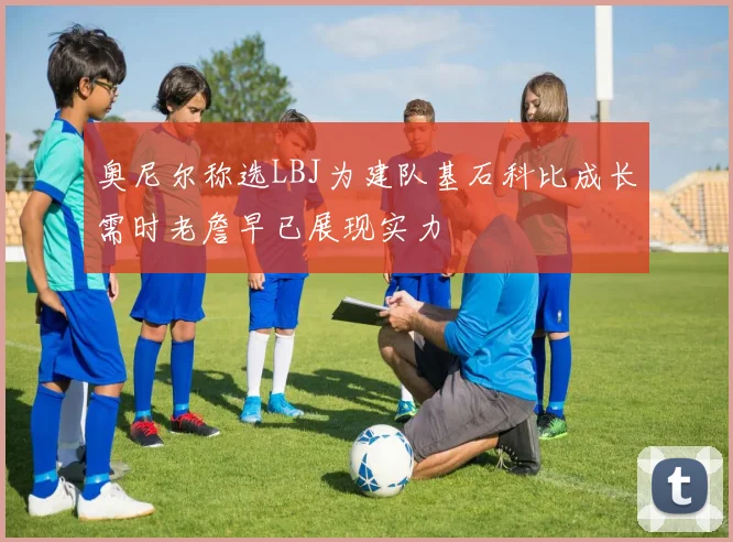 奥尼尔称选LBJ为建队基石科比成长需时老詹早已展现实力