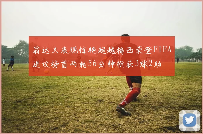 翁达夫表现惊艳超越梅西荣登FIFA进攻榜首两轮56分钟斩获3球2助
