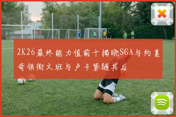 2K26最终能力值前十揭晓SGA与约基奇领衔文班与卢卡紧随其后