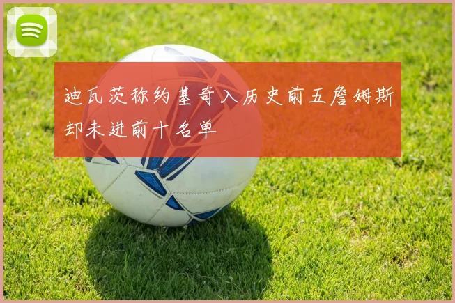 迪瓦茨称约基奇入历史前五詹姆斯却未进前十名单